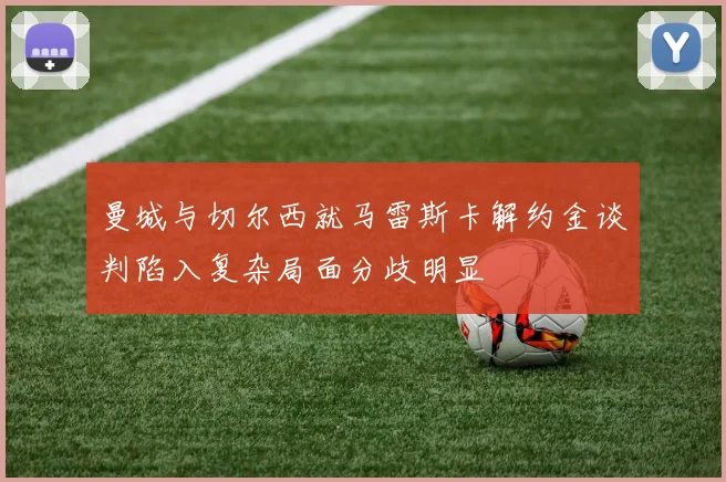 曼城与切尔西就马雷斯卡解约金谈判陷入复杂局面分歧明显
