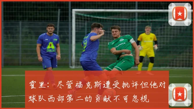 霍里：尽管福克斯遭受批评但他对球队西部第二的贡献不可忽视