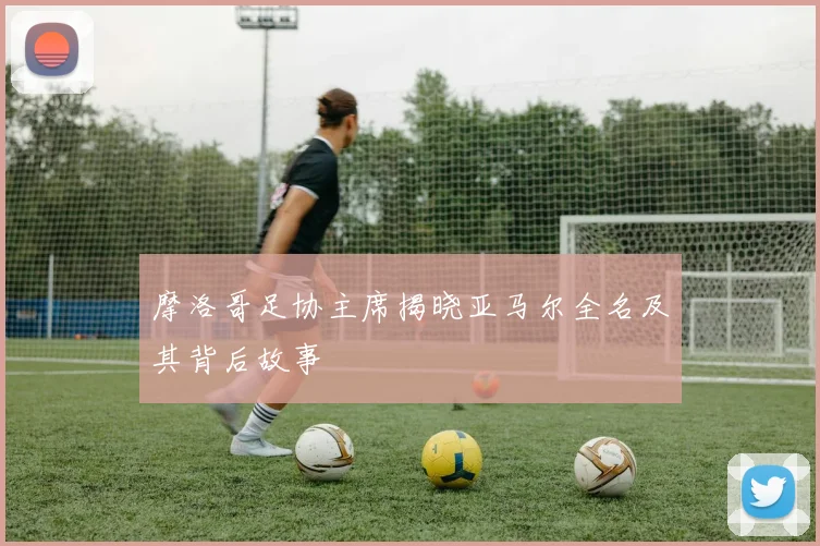 摩洛哥足协主席揭晓亚马尔全名及其背后故事