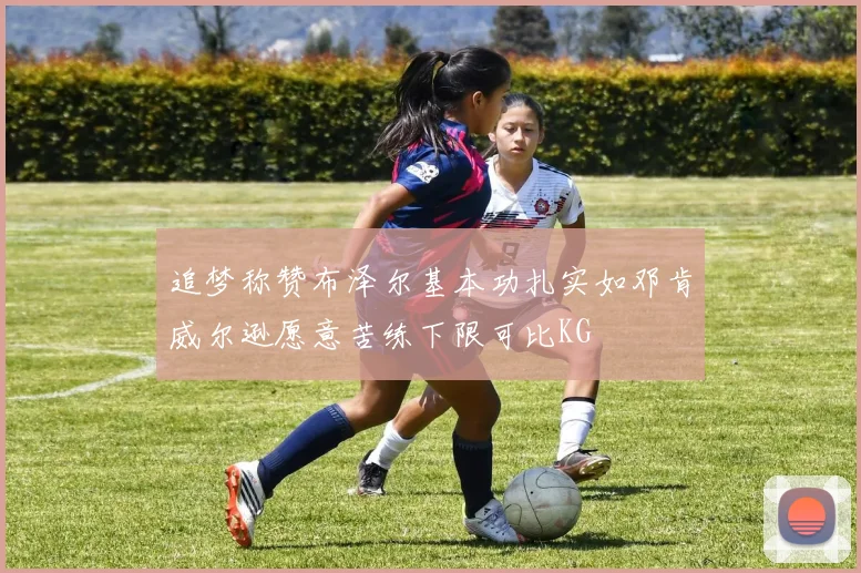 追梦称赞布泽尔基本功扎实如邓肯威尔逊愿意苦练下限可比KG