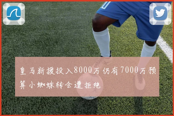 皇马新援投入8000万仍有7000万预算小蜘蛛转会遭拒绝