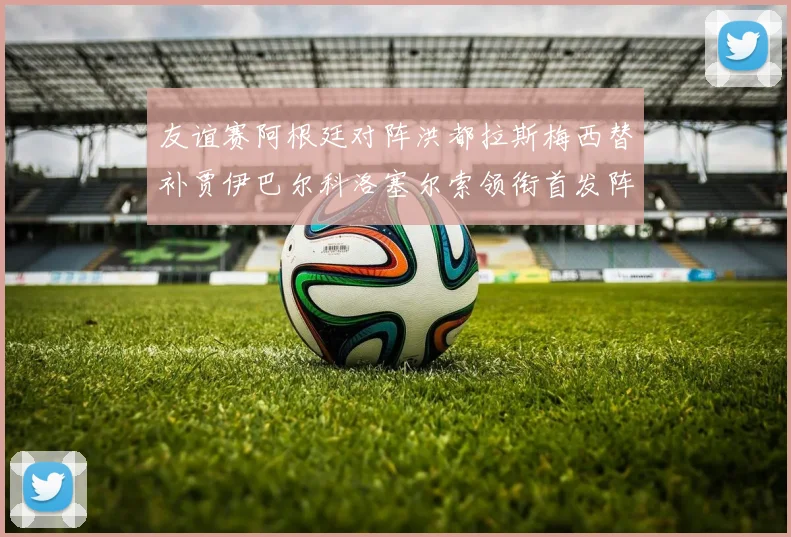 友谊赛阿根廷对阵洪都拉斯梅西替补贾伊巴尔科洛塞尔索领衔首发阵容