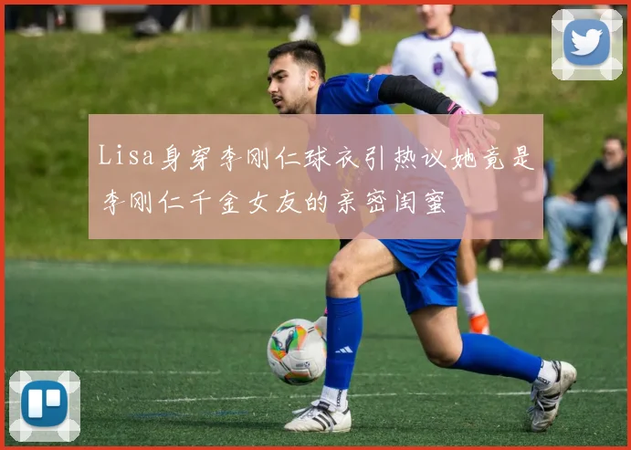 Lisa身穿李刚仁球衣引热议她竟是李刚仁千金女友的亲密闺蜜