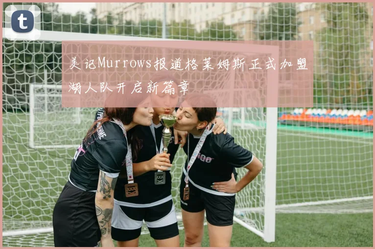 美记Murrows报道格莱姆斯正式加盟湖人队开启新篇章