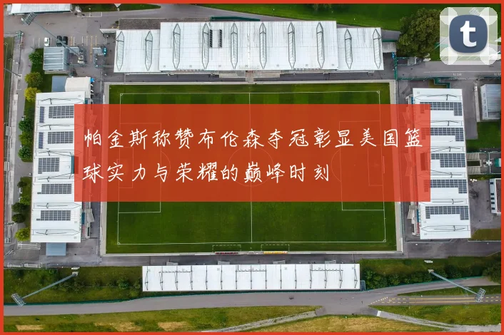 帕金斯称赞布伦森夺冠彰显美国篮球实力与荣耀的巅峰时刻
