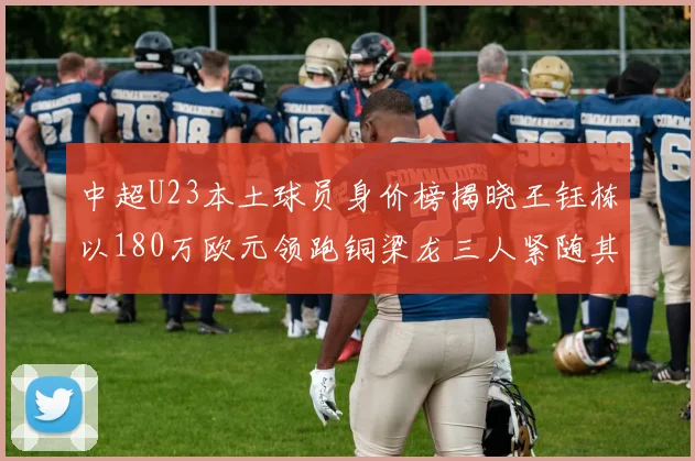 中超U23本土球员身价榜揭晓王钰栋以180万欧元领跑铜梁龙三人紧随其后