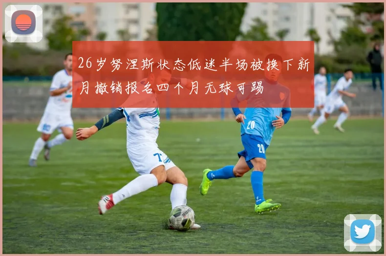 26岁努涅斯状态低迷半场被换下新月撤销报名四个月无球可踢