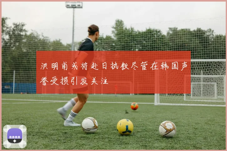 洪明甫或将赴日执教尽管在韩国声誉受损引发关注